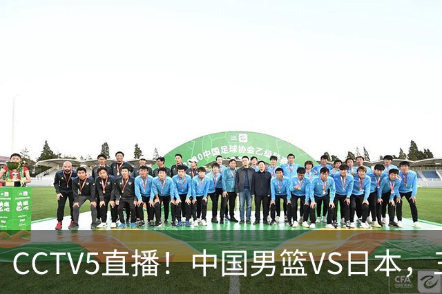 CCTV5直播！中国男篮VS日本，三将确定不打，胡明轩担大梁，郭士强下军令状